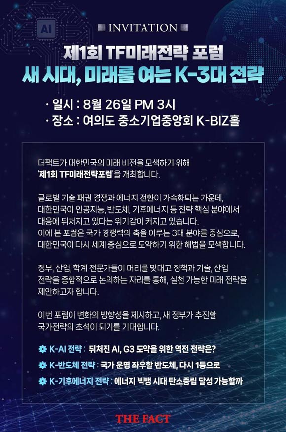 제1회 더팩트미래전략포럼은 <새 시대, 미래를 여는 K‑3대 전략>이라는 주제로 오는 8월 26일(화) 오후 3시 서울 여의도 중소기업중앙회 K-BIZ홀에서 개최합니다.